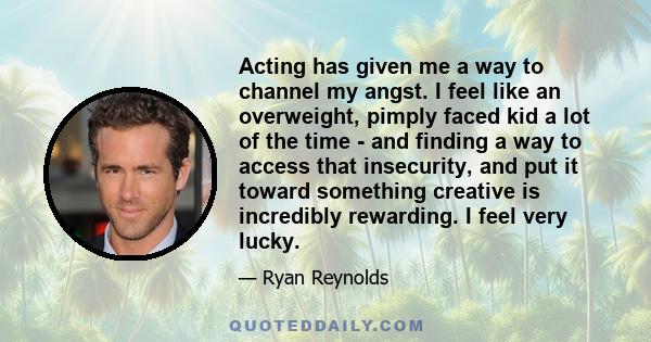 Acting has given me a way to channel my angst. I feel like an overweight, pimply faced kid a lot of the time - and finding a way to access that insecurity, and put it toward something creative is incredibly rewarding. I 