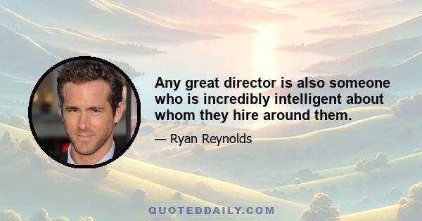 Any great director is also someone who is incredibly intelligent about whom they hire around them.