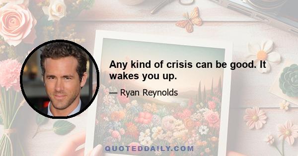 Any kind of crisis can be good. It wakes you up.