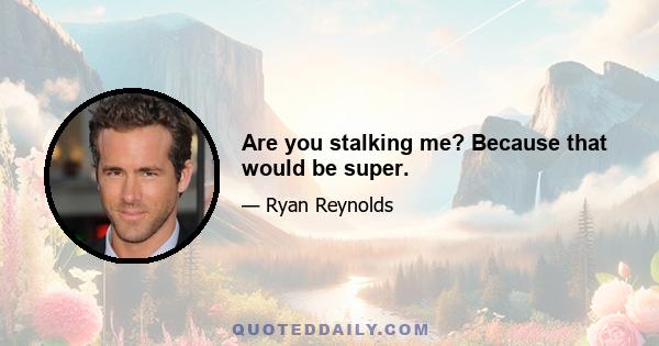 Are you stalking me? Because that would be super.