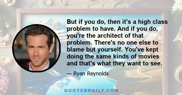 But if you do, then it's a high class problem to have. And if you do, you're the architect of that problem. There's no one else to blame but yourself. You've kept doing the same kinds of movies and that's what they want 