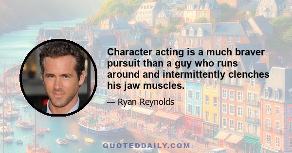 Character acting is a much braver pursuit than a guy who runs around and intermittently clenches his jaw muscles.