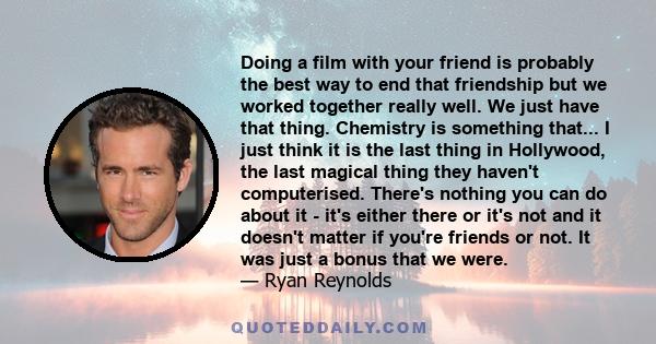 Doing a film with your friend is probably the best way to end that friendship but we worked together really well. We just have that thing. Chemistry is something that... I just think it is the last thing in Hollywood,