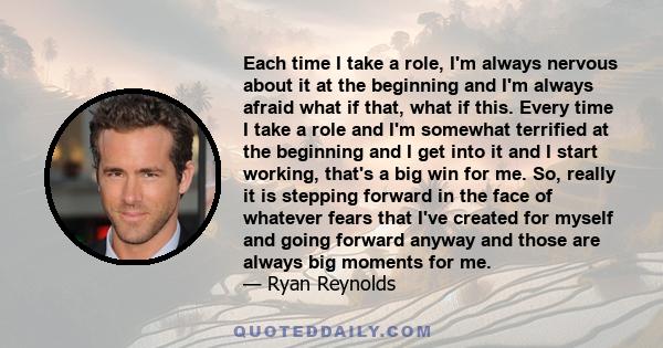 Each time I take a role, I'm always nervous about it at the beginning and I'm always afraid what if that, what if this. Every time I take a role and I'm somewhat terrified at the beginning and I get into it and I start