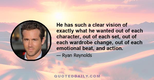 He has such a clear vision of exactly what he wanted out of each character, out of each set, out of each wardrobe change, out of each emotional beat, and action.