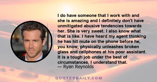 I do have someone that I work with and she is amazing and I definitely don't have unmitigated abusive tendencies towards her. She is very sweet. I also know what that is like. I have heard my agent thinking he has hit