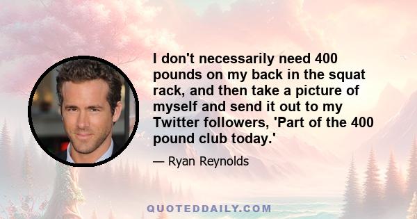 I don't necessarily need 400 pounds on my back in the squat rack, and then take a picture of myself and send it out to my Twitter followers, 'Part of the 400 pound club today.'