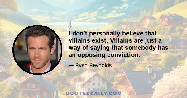 I don't personally believe that villains exist. Villains are just a way of saying that somebody has an opposing conviction.