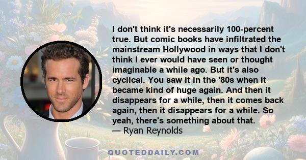 I don't think it's necessarily 100-percent true. But comic books have infiltrated the mainstream Hollywood in ways that I don't think I ever would have seen or thought imaginable a while ago. But it's also cyclical. You 