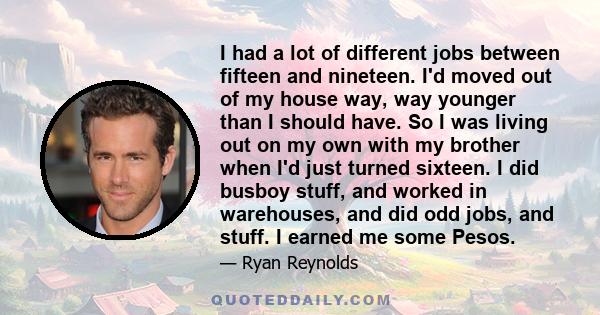 I had a lot of different jobs between fifteen and nineteen. I'd moved out of my house way, way younger than I should have. So I was living out on my own with my brother when I'd just turned sixteen. I did busboy stuff,