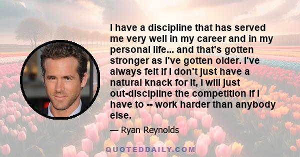 I have a discipline that has served me very well in my career and in my personal life... and that's gotten stronger as I've gotten older. I've always felt if I don't just have a natural knack for it, I will just