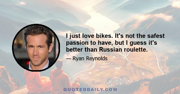 I just love bikes. It's not the safest passion to have, but I guess it's better than Russian roulette.