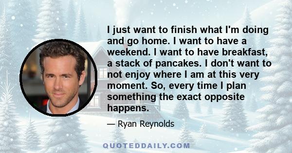 I just want to finish what I'm doing and go home. I want to have a weekend. I want to have breakfast, a stack of pancakes. I don't want to not enjoy where I am at this very moment. So, every time I plan something the