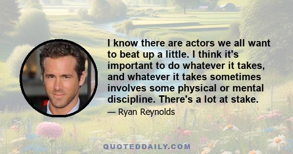 I know there are actors we all want to beat up a little. I think it's important to do whatever it takes, and whatever it takes sometimes involves some physical or mental discipline. There's a lot at stake.