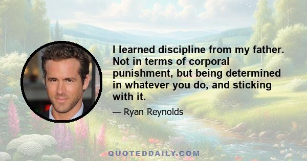 I learned discipline from my father. Not in terms of corporal punishment, but being determined in whatever you do, and sticking with it.