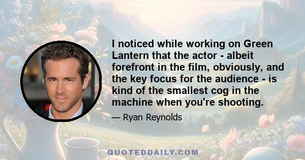 I noticed while working on Green Lantern that the actor - albeit forefront in the film, obviously, and the key focus for the audience - is kind of the smallest cog in the machine when you're shooting.