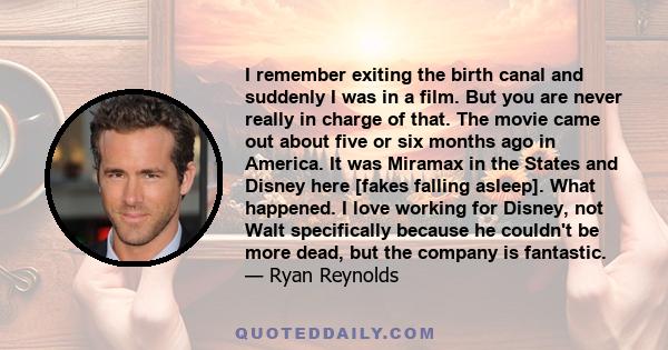 I remember exiting the birth canal and suddenly I was in a film. But you are never really in charge of that. The movie came out about five or six months ago in America. It was Miramax in the States and Disney here