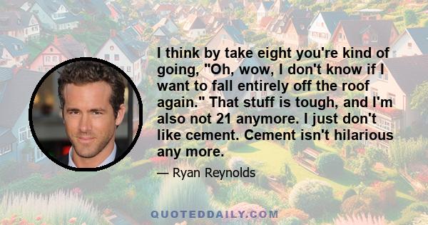 I think by take eight you're kind of going, Oh, wow, I don't know if I want to fall entirely off the roof again. That stuff is tough, and I'm also not 21 anymore. I just don't like cement. Cement isn't hilarious any