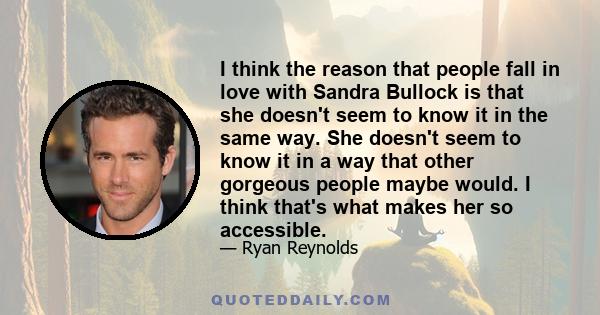 I think the reason that people fall in love with Sandra Bullock is that she doesn't seem to know it in the same way. She doesn't seem to know it in a way that other gorgeous people maybe would. I think that's what makes 