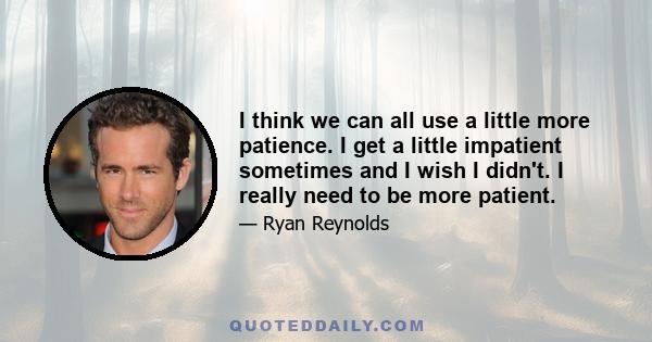 I think we can all use a little more patience. I get a little impatient sometimes and I wish I didn't. I really need to be more patient.