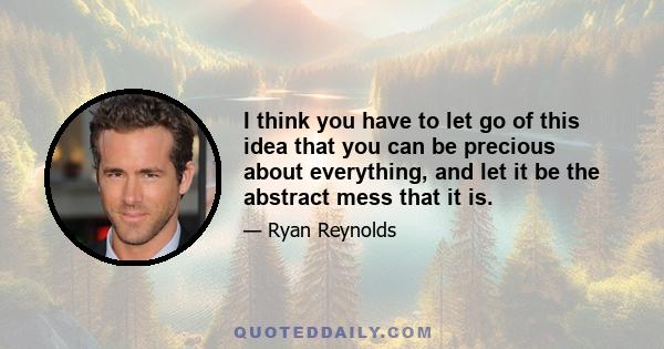 I think you have to let go of this idea that you can be precious about everything, and let it be the abstract mess that it is.