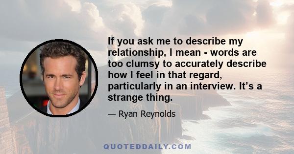 If you ask me to describe my relationship, I mean - words are too clumsy to accurately describe how I feel in that regard, particularly in an interview. It’s a strange thing.