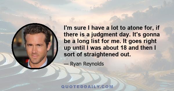 I'm sure I have a lot to atone for, if there is a judgment day. It's gonna be a long list for me. It goes right up until I was about 18 and then I sort of straightened out.