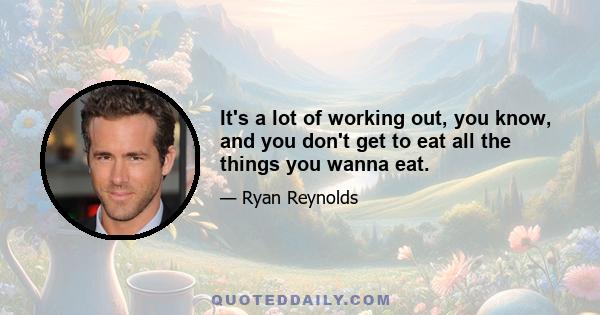 It's a lot of working out, you know, and you don't get to eat all the things you wanna eat.