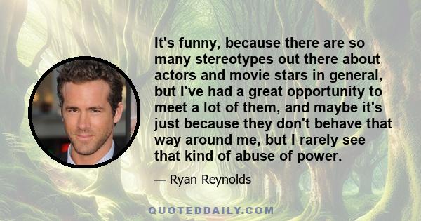 It's funny, because there are so many stereotypes out there about actors and movie stars in general, but I've had a great opportunity to meet a lot of them, and maybe it's just because they don't behave that way around