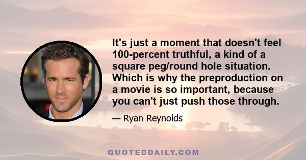 It's just a moment that doesn't feel 100-percent truthful, a kind of a square peg/round hole situation. Which is why the preproduction on a movie is so important, because you can't just push those through.