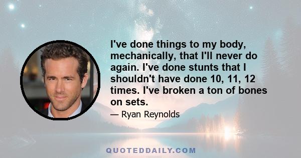 I've done things to my body, mechanically, that I'll never do again. I've done stunts that I shouldn't have done 10, 11, 12 times. I've broken a ton of bones on sets.