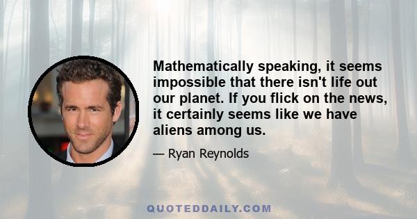 Mathematically speaking, it seems impossible that there isn't life out our planet. If you flick on the news, it certainly seems like we have aliens among us.