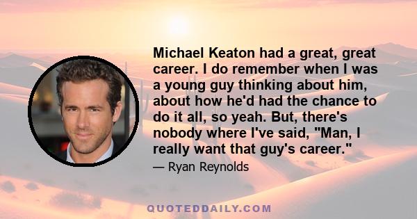 Michael Keaton had a great, great career. I do remember when I was a young guy thinking about him, about how he'd had the chance to do it all, so yeah. But, there's nobody where I've said, Man, I really want that guy's