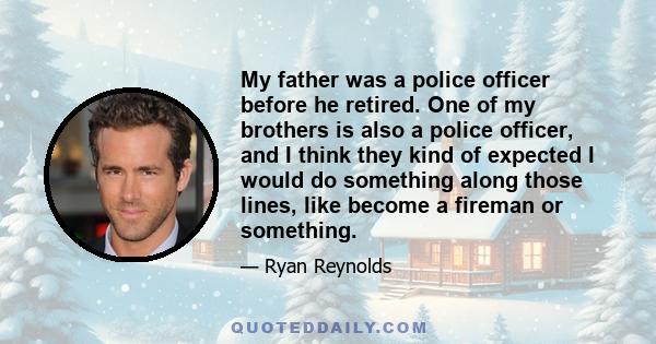 My father was a police officer before he retired. One of my brothers is also a police officer, and I think they kind of expected I would do something along those lines, like become a fireman or something.