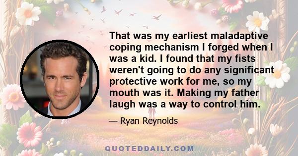 That was my earliest maladaptive coping mechanism I forged when I was a kid. I found that my fists weren't going to do any significant protective work for me, so my mouth was it. Making my father laugh was a way to