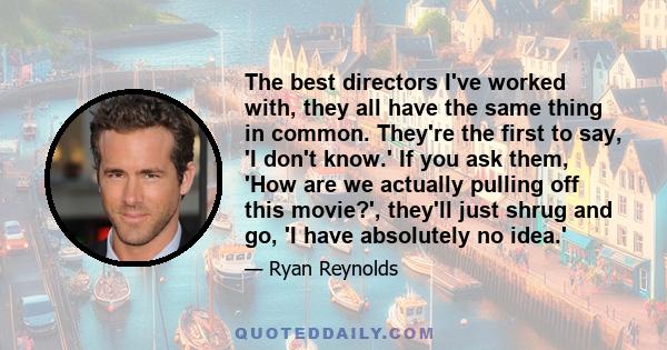 The best directors I've worked with, they all have the same thing in common. They're the first to say, 'I don't know.' If you ask them, 'How are we actually pulling off this movie?', they'll just shrug and go, 'I have