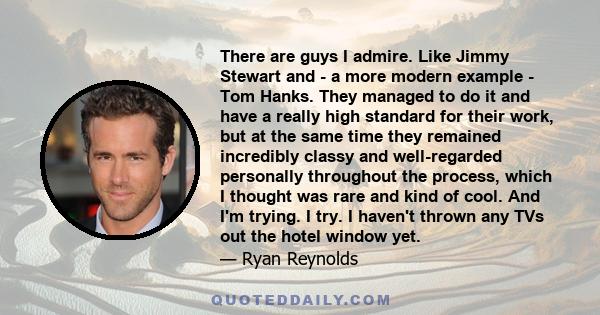 There are guys I admire. Like Jimmy Stewart and - a more modern example - Tom Hanks. They managed to do it and have a really high standard for their work, but at the same time they remained incredibly classy and