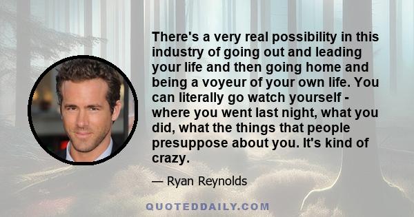 There's a very real possibility in this industry of going out and leading your life and then going home and being a voyeur of your own life. You can literally go watch yourself - where you went last night, what you did, 