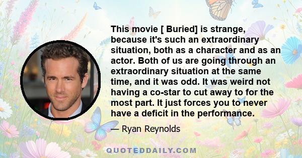 This movie [ Buried] is strange, because it's such an extraordinary situation, both as a character and as an actor. Both of us are going through an extraordinary situation at the same time, and it was odd. It was weird