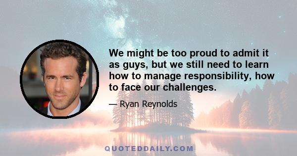 We might be too proud to admit it as guys, but we still need to learn how to manage responsibility, how to face our challenges.