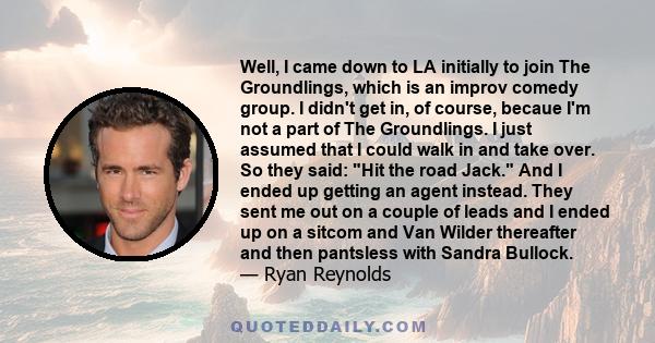 Well, I came down to LA initially to join The Groundlings, which is an improv comedy group. I didn't get in, of course, becaue I'm not a part of The Groundlings. I just assumed that I could walk in and take over. So