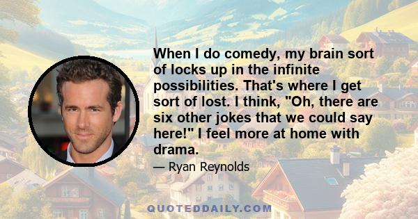 When I do comedy, my brain sort of locks up in the infinite possibilities. That's where I get sort of lost. I think, Oh, there are six other jokes that we could say here! I feel more at home with drama.