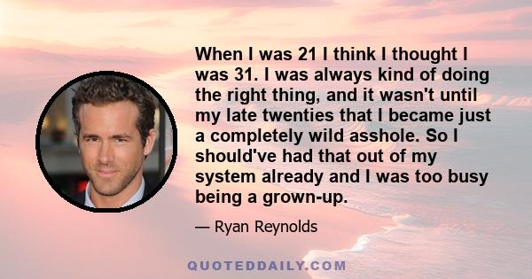 When I was 21 I think I thought I was 31. I was always kind of doing the right thing, and it wasn't until my late twenties that I became just a completely wild asshole. So I should've had that out of my system already