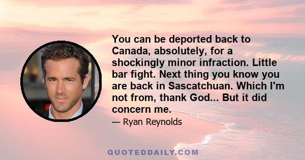 You can be deported back to Canada, absolutely, for a shockingly minor infraction. Little bar fight. Next thing you know you are back in Sascatchuan. Which I'm not from, thank God... But it did concern me.