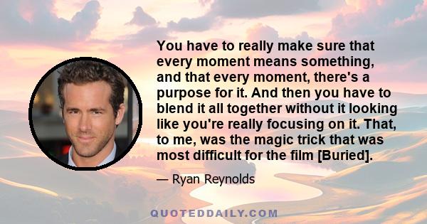 You have to really make sure that every moment means something, and that every moment, there's a purpose for it. And then you have to blend it all together without it looking like you're really focusing on it. That, to