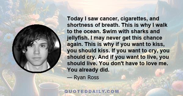 Today I saw cancer, cigarettes, and shortness of breath. This is why I walk to the ocean. Swim with sharks and jellyfish. I may never get this chance again. This is why if you want to kiss, you should kiss. If you want