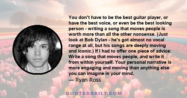 You don't have to be the best guitar player, or have the best voice, or even be the best looking person - writing a song that moves people is worth more than all the other nonsense. (Just look at Bob Dylan - he's got