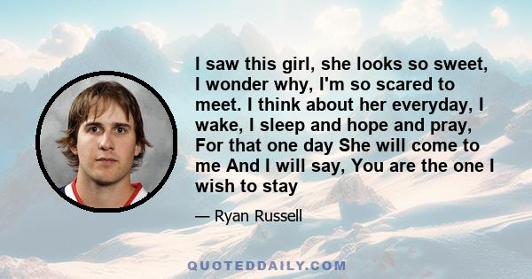 I saw this girl, she looks so sweet, I wonder why, I'm so scared to meet. I think about her everyday, I wake, I sleep and hope and pray, For that one day She will come to me And I will say, You are the one I wish to stay