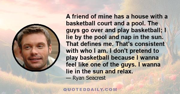 A friend of mine has a house with a basketball court and a pool. The guys go over and play basketball; I lie by the pool and nap in the sun. That defines me. That's consistent with who I am. I don't pretend to play