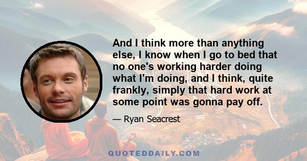 And I think more than anything else, I know when I go to bed that no one's working harder doing what I'm doing, and I think, quite frankly, simply that hard work at some point was gonna pay off.